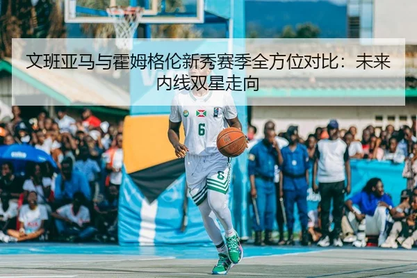 文班亚马与霍姆格伦新秀赛季全方位对比：未来内线双星走向