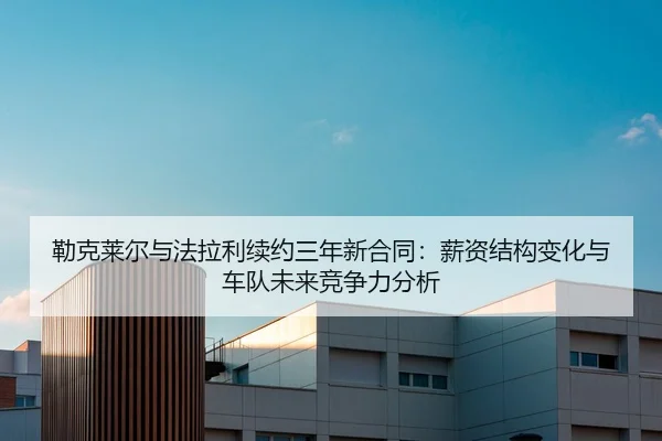 勒克莱尔与法拉利续约三年新合同：薪资结构变化与车队未来竞争力分析
